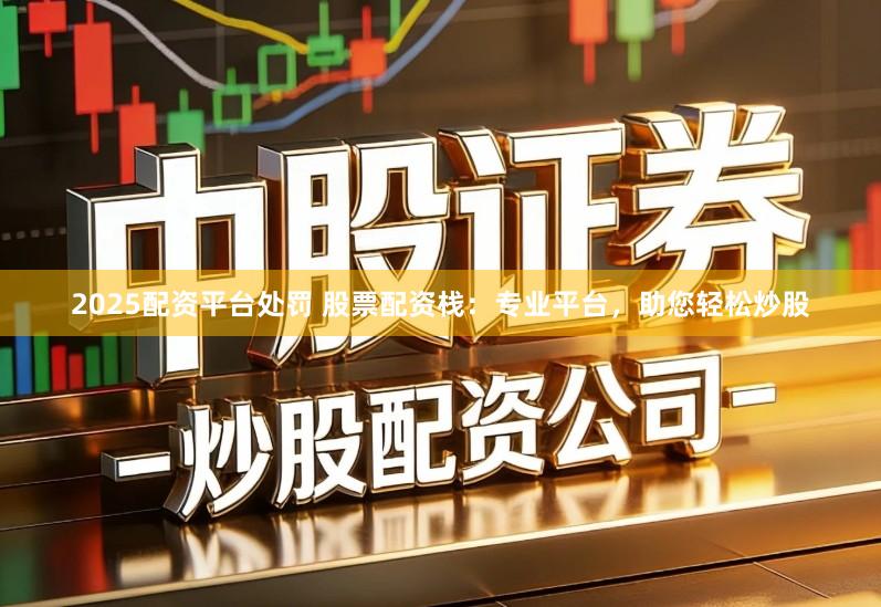 2025配资平台处罚 股票配资栈：专业平台，助您轻松炒股