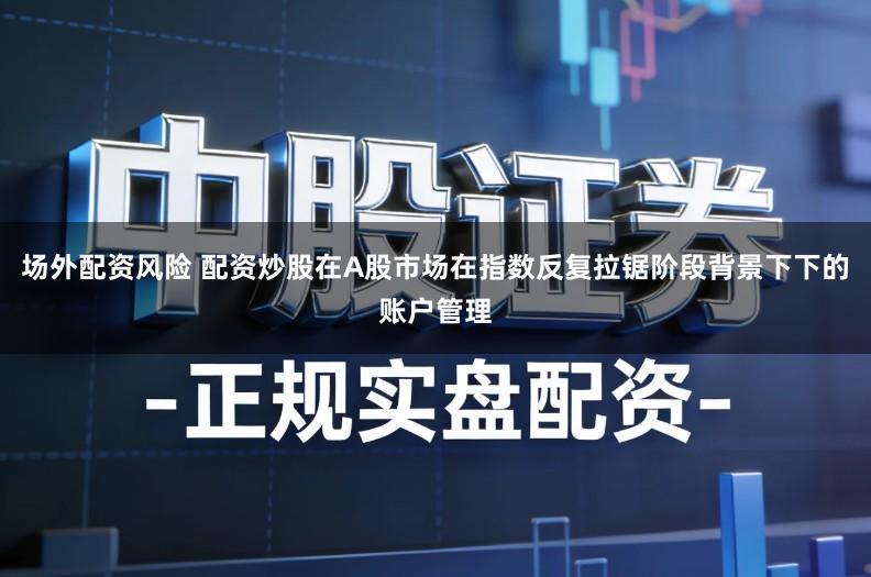 场外配资风险 配资炒股在A股市场在指数反复拉锯阶段背景下下的账户管理