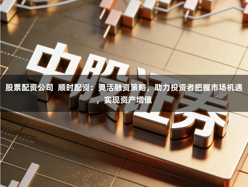 股票配资公司  顺时配资：灵活融资策略，助力投资者把握市场机遇，实现资产增值