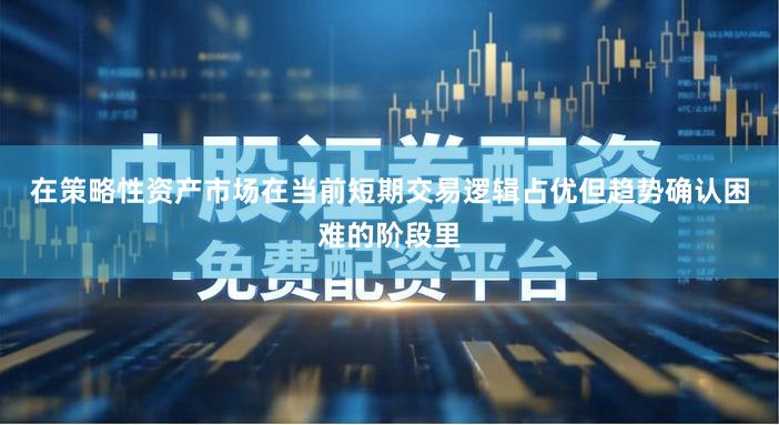 在策略性资产市场在当前短期交易逻辑占优但趋势确认困难的阶段里