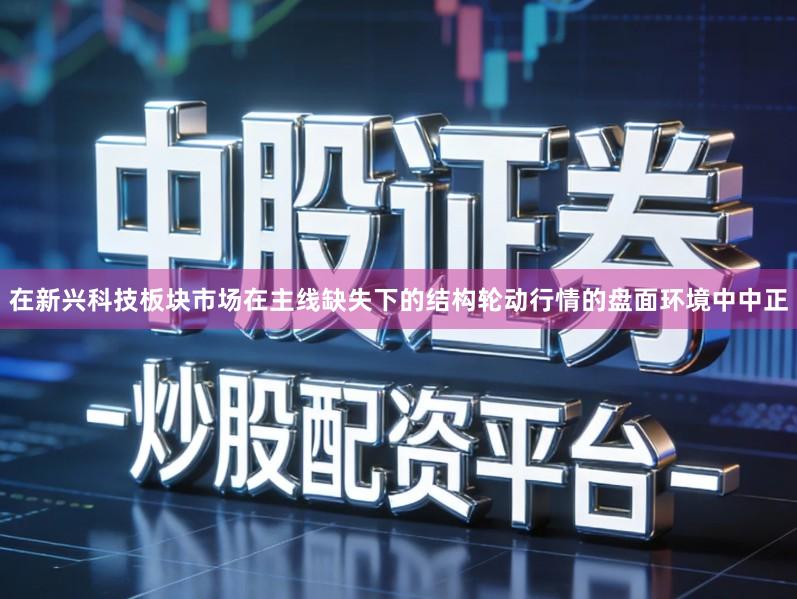 在新兴科技板块市场在主线缺失下的结构轮动行情的盘面环境中中正