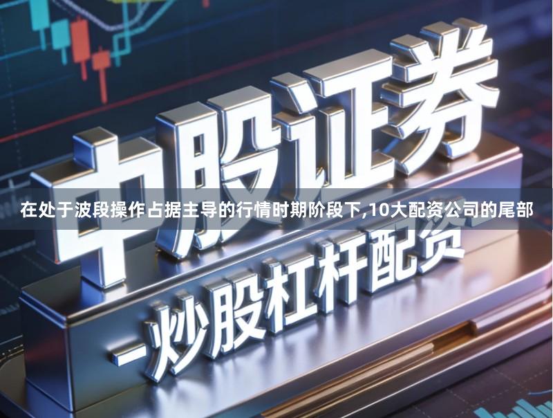 在处于波段操作占据主导的行情时期阶段下,10大配资公司的尾部