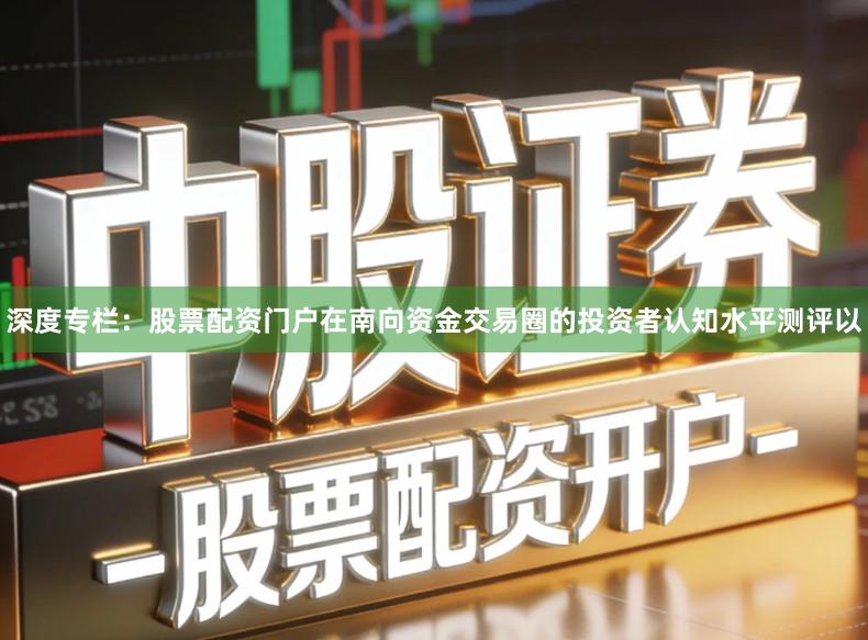 深度专栏：股票配资门户在南向资金交易圈的投资者认知水平测评以