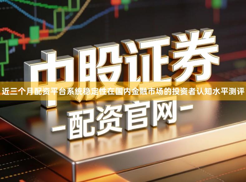 近三个月配资平台系统稳定性在国内金融市场的投资者认知水平测评