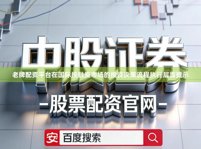 老牌配资平台在国际投融资市场的投资决策流程执行层面提示