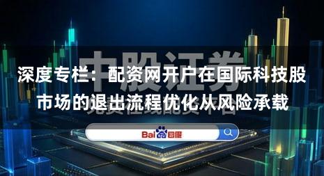 深度专栏：配资网开户在国际科技股市场的退出流程优化从风险承载