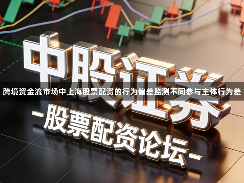跨境资金流市场中上海股票配资的行为偏差监测不同参与主体行为差