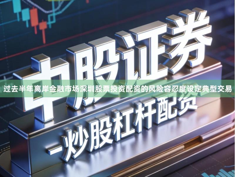 过去半年离岸金融市场深圳股票投资配资的风险容忍度设定典型交易